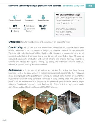 168
I 168 I
Farmers Covered Employment Annual Turnover
Dairy with vermicomposting is profitable rural business Sonbhadra Dairy Farm
Mr. Bhanu Bhaskar Singh
Vill- Dhuria Bagahi, Post- Sandi
Distt- Sonebhadra-231213,
Uttar Pradesh, India
bhanu3935@gmail.com
+91 8960682646,
+91 9415288912
Enterprise: Dairy farming business and consultancy on organic farming
Core Activity: Rs. 20 lakh loan was availed from Syndicate Bank, Siddhi Kala Nai Bazar
branch, Sonebhadra. He purchased the indigenous breed i.e. Sahiwal, Gir and Gangatiri.
The total milk collection is 40-50 litre. “Additionally, I involved in manufacturing of vermi-
compost and utilizing all compost in my own 76 acre of land. Out of that, 20 acres are
cultivated organically. Gradually I will convert all land into organic farming. Majority of
farmers are advised for organic farming. By seeing the extension services NABARD
offered 36 percent subsidy” Bhanu concluded.
Agripreneur: In India, almost all regions are suitable for setting up dairy farming
business. Most of the dairy farmers in India are raising animals traditionally, they not aware
about the improved techniques for dairy farming. As a result, some farmers are losing their
investment instead of being benefited. I involved in dairy farming since four years and in
profit” said Mr. Bhanu Bhashkar Singh (31) an agriculture graduate from Dhuria Bagahi
village of Sonebhadra district in Uttar Pradesh. Mr. Bhanu is trained agripreneur under
Agri-Clinics and Agri-Business Centers (AC&ABC) Scheme.
150
farmers from
5 villages
4 skilled and
10 un-skilled
labour
Rs. 30/-
lakh
 