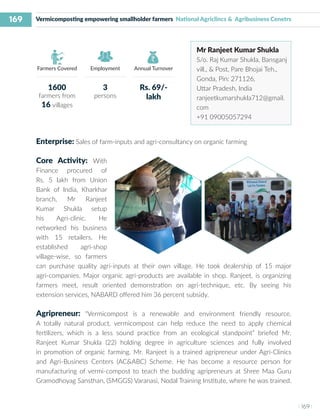 169
I 169 I
Farmers Covered Employment Annual Turnover
Vermicomposting empowering smallholder farmers National Agriclincs & Agribusiness Cenetrs
Mr Ranjeet Kumar Shukla
S/o. Raj Kumar Shukla, Bansganj
vill., & Post, Pare Bhojai Teh.,
Gonda, Pin: 271126,
Uttar Pradesh, India
ranjeetkumarshukla712@gmail.
com
+91 09005057294
Enterprise: Sales of farm-inputs and agri-consultancy on organic farming
Core Activity: With
Finance procured of
Rs. 5 lakh from Union
Bank of India, Kharkhar
branch, Mr Ranjeet
Kumar Shukla setup
his Agri-clinic. He
networked his business
with 15 retailers. He
established agri-shop
village-wise, so farmers
can purchase quality agri-inputs at their own village. He took dealership of 15 major
agri-companies. Major organic agri-products are available in shop. Ranjeet, is organizing
farmers meet, result oriented demonstration on agri-technique, etc. By seeing his
extension services, NABARD offered him 36 percent subsidy.
Agripreneur: “Vermicompost is a renewable and environment friendly resource.
A totally natural product, vermicompost can help reduce the need to apply chemical
fertilizers, which is a less sound practice from an ecological standpoint” briefed Mr.
Ranjeet Kumar Shukla (22) holding degree in agriculture sciences and fully involved
in promotion of organic farming. Mr. Ranjeet is a trained agripreneur under Agri-Clinics
and Agri-Business Centers (AC&ABC) Scheme. He has become a resource person for
manufacturing of vermi-compost to teach the budding agripreneurs at Shree Maa Guru
Gramodhoyag Sansthan, (SMGGS) Varanasi, Nodal Training Institute, where he was trained.
1600
farmers from
16 villages
3
persons
Rs. 69/-
lakh
 