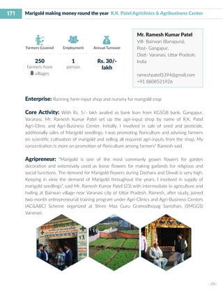 171
I 171 I
Farmers Covered Employment Annual Turnover
Marigold making money round the year R.K. Patel Agriclinics & Agribusiness Center
Mr. Ramesh Kumar Patel
Vill- Bairwan (Banapura),
Post- Gangapur,
Distt- Varanasi, Uttar Pradesh,
India
rameshpatel5394@gmail.com
+91 8808521926
Enterprise: Running farm-input shop and nursery for marigold crop
Core Activity: With Rs. 5/- lakh availed as bank loan from KGSGB bank, Gangapur,
Varanasi, Mr. Ramesh Kumar Patel set up the agri-input shop by name of R.K. Patel
Agri-Clinic and Agri-Business Center. Initially, I involved in sale of seed and pesticide,
additionally sales of Marigold seedlings. I was promoting floriculture and advising farmers
on scientific cultivation of marigold and selling all required agri-inputs from the shop. My
concentration is more on promotion of floriculture among farmers” Ramesh said.
Agripreneur: “Marigold is one of the most commonly grown flowers for garden
decoration and extensively used as loose flowers for making garlands for religious and
social functions. The demand for Marigold flowers during Dashara and Diwali is very high.
Keeping in view the demand of Marigold throughout the years, I involved in supply of
marigold seedlings”, said Mr. Ramesh Kumar Patel (23) with intermediate in agriculture and
hailing at Bairwan village near Varanasi city of Uttar Pradesh. Ramesh, after study, joined
two month entrepreneurial training program under Agri-Clinics and Agri-Business Centers
(AC&ABC) Scheme organized at Shree Maa Guru Gramodhoyag Sansthan, (SMGGS)
Varanasi.
250
farmers from
8 villages
1
person
Rs. 30/-
lakh
 