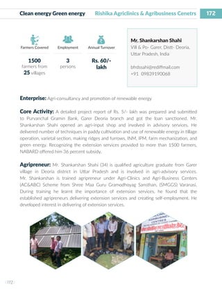 172
I 172 I
Farmers Covered Employment Annual Turnover
Clean energy Green energy Rishika Agriclinics & Agribusiness Cenetrs
Mr. Shankarshan Shahi
Vill & Po- Garer, Distt- Deoria,
Uttar Pradesh, India
bfrdssahi@rediffmail.com
+91 09839190068
Enterprise: Agri-consultancy and promotion of renewable energy
Core Activity: A detailed project report of Rs. 5/- lakh was prepared and submitted
to Purvanchal Gramin Bank, Garer Deoria branch and got the loan sanctioned. Mr.
Shankarshan Shahi opened an agri-input shop and involved in advisory services. He
delivered number of techniques in paddy cultivation and use of renewable energy in tillage
operation, varietal section, making ridges and furrows, INM, IPM, farm mechanization, and
green energy. Recognizing the extension services provided to more than 1500 farmers,
NABARD offered him 36 percent subsidy.
Agripreneur: Mr. Shankarshan Shahi (34) is qualified agriculture graduate from Garer
village in Deoria district in Uttar Pradesh and is involved in agri-advisory services.
Mr. Shankarshan is trained agripreneur under Agri-Clinics and Agri-Business Centers
(AC&ABC) Scheme from Shree Maa Guru Gramodhoyag Sansthan, (SMGGS) Varanasi.
During training he learnt the importance of extension services, he found that the
established agripreneurs delivering extension services and creating self-employment. He
developed interest in delivering of extension services.
1500
farmers from
25 villages
3
persons
Rs. 60/-
lakh
 