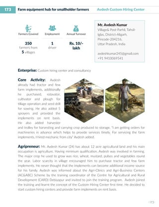 173
I 173 I
Farmers Covered Employment Annual Turnover
Farm equipment hub for smallholder farmers Avdesh Custom Hiring Center
Mr. Avdesh Kumar
Village& Post-Parhil, Tahsil-
Iglas, District-Aligarh,
Pincode-204216,
Uttar Pradesh, India
avdeshkumar245@gmail.com
+91 9410069541
Enterprise: Custom hiring center and consultancy
Core Activity: Avdesh
already had tractor and few
farm implements, additionally
he purchased, rotavator,
cultivator and plough for
tillage operation and seed drill
for sowing. He also added 5
sprayers and provided the
implements on rent basis.
He also added harvester
and trolley for harvesting and carrying crop produced to storage. “I am getting orders for
machineries in advance which helps to provide services timely. For servicing the farm
implements, I hired mechanic from city” Avdesh added.
Agripreneur: Mr. Avdesh Kumar (24) has about 12 acre agricultural land and his main
occupation is agriculture. Having minimum qualification, Avdesh was involved in farming.
The major crop he used to grow was rice, wheat, mustard, pulses and vegetables round
the year. Labor scarcity in village encouraged him to purchase tractor and few farm
implements. He never thought that the implements can become additional income source
for his family. Avdesh was informed about the Agri-Clinics and Agri-Business Centers
(AC&ABC) Scheme by the training coordinator of the Centre for Agricultural and Rural
Development (CARD) Debiyapur and invited to join the training program. Avdesh joined
the training and learnt the concept of the Custom Hiring Center first time. He decided to
start custom hiring centers and provide farm implements on rent basis.
350
farmers from
5 villages
1
driver
Rs. 10/-
lakh
 