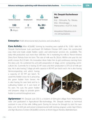 174
I 174 I
Farmers Covered Employment Annual Turnover
Advance techniques optimizing multi-dimensional dairy business Panch Krishna Dairy Farm
Mr. Deepak Kacheshewar
Lute
A/p – Ekhruphe, Tq.- Rahata,
Dist.- Ahmednagar,
Maharashtra- 413719, India
deepaklute10@yahoo.co.in
+91 09766960555
Enterprise: Multi-dimensional dairy business and consultancy
Core Activity: After AC&ABC training by investing own capital of Rs. 5.00/- lakh Mr.
Deepak Kacheshewar Lute purchased 10 Holstein Friesian (HF) cows. He constructed
cow shed and made ample fodder, water, and veterinarian services etc. availabile. The
daily milk production was more than 100 litre. He is marketing his milk to ‘Panch Krishna
Dairy Farm’ Rahata from his farm. The rate of milk was Rs 28/Lit. Within one year his net
profit crosses Rs.2.5 lakh. His innovative ideas helps him to get continuous earning from
the dairy unit. He combined his unit with preparation of silage, vermi- composting, vermi-
culture etc. Currently he is having 31 HF cows and their production is 375 Lit of milk per
day. He is also having 2 silage pit with capacity is 80 MT per batch each. He is also having
Vermicomposting unit which having
a capacity of 10 MT per batch. To
avoid the fodder crises he is procuring
the green fodder from farmer. He
is also having his own land and he is
cultivating fodder on 5 acre land of
his own. He cuts the green fodder
and prepares silage to provide green
fodder to animal throughout year.
Agripreneur: Mr. Deepak Lute (31) is a resident of Ekhruphe village from Maharashtra
state and graduated in Agricultural Bio-technology. Mr. Deepak worked as technical
assistant in one of the milk chilling pant. During his tenure he thought to start his own
dairy unit. He left job and joined entrepreneurial skill training program under Agri-Clinics
and Agri-Business Centers (AC&ABC) scheme at Krishi Vigyan Kendra, Babhaleshwar.
150
farmers from
5 villages
2
persons
Rs. 20/-
lakh
 