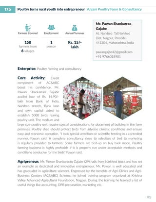 175
I 175 I
Farmers Covered Employment Annual Turnover
Poultry turns rural youth into entrepreneur Anjani Poultry Farm & Consultancy
Mr. Pawan Shankarrao
Gajabe
At. Narkhed Tal.Narkhed
Dist. Nagpur, Pincode-
441304, Maharashtra, India
pawangajbe42@gmail.com
+91 9766018901
Enterprise: Poultry farming and consultancy
Core Activity: Credit
component of AC&ABC
boost his confidence, Mr.
Pawan Shankarrao Gajabe
availed loan of Rs. 14.90/-
lakh from Bank of India,
Narkhed branch. Bank loan
and own capital aided to
establish 5000 birds rearing
poultry unit. The medium and
large size poultry unit require special considerations for placement of building in the farm
premises. Poultry shed should protect birds from adverse climatic conditions and ensure
easy and economic operation. “I took special attention on scientific feeding in a controlled
manner. Pawan said. A complete consultancy since to selection of bird to marketing
is regularly provided to farmers. Some farmers are tied-up on buy back mode. Poultry
farming business is highly profitable if it is properly run under acceptable methods and
conditions conducive for the birds” Pawan said.
Agripreneur: Mr. Pawan Shankararao Gajabe (29) hails from Narkhed block and has set
an example as dedicated and innovative entrepreneur. Mr. Pawan is well educated and
has graduated in agriculture sciences. Engrossed by the benefits of Agri-Clinics and Agri-
Business Centers (AC&ABC) Scheme, he joined training program organized at Krishna
Valley Advanced Agricultural Foundation, Nagpur. During the training he learned a lot of
useful things like accounting, DPR preparation, marketing etc.
150
farmers from
6 villages
1
person
Rs. 15/-
lakh
 