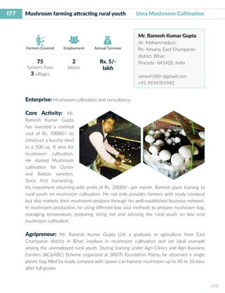 177
I 177 I
Farmers Covered Employment Annual Turnover
Mushroom farming attracting rural youth 	 Uma Mushroom Cultivation
Mr. Ramesh Kumar Gupta
At- Mahammadpur,
Po- Kesaria, East Champaran
district, Bihar,
Pincode- 845428, India
ramesh18in @gmail.com
+91 9939701942
Enterprise: Mushroom cultivation and consultancy
Core Activity: Mr.
Ramesh Kumar Gupta
has invested a minimal
cost of Rs. 70000/- to
construct a kuccha shed
in a 500 sq. ft area for
mushroom cultivation.
He started Mushroom
cultivation for Oyster
and Button varieties.
Since first harvesting,
his investment returning with profit of Rs. 20000/- per month. Ramesh gives training to
rural youth on mushroom cultivation. He not only provides farmers with ready compost
but also markets their mushroom produce through his well-established business network.
In mushroom production, he using different low cost methods to prepare mushroom bag,
managing temperature, preparing string net and advising the rural youth on low cost
mushroom cultivation.
Agripreneur: Mr. Ramesh Kumar Gupta (24) a graduate in agriculture from East
Champaran district in Bihar, involves in mushroom cultivation and set ideal example
among the unemployed rural youth. During training under Agri-Clinics and Agri-Business
Centers (AC&ABC) Scheme organized at SRISTI foundation Patna, he observed a single
plastic bag filled by ready compost with spawn can harvest mushroom up to 40 to 50 days
after full grown.
75
farmers from
3 villages
2
labour
Rs. 5/-
lakh
 