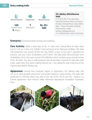 179
I 179 I
Farmers Covered Employment Annual Turnover
Dairy making India 			 		 Samarth Dairy
Mr. Ajinkya Shirishkumar
Naik
F-2/105, Ekt T Co-operative
Housing Society, Divan and Sons
Enclave Ambadi Road, Vasai West
Dist.- Thane, Pincode-401202,
Maharashtra, India
ajinkya.naik@gmail.com
+91 9096046343, 0250-2333168
Enterprise: Commercial dairy farming and marketing
Core Activity: “With a bank loan of Rs. 7/- lakh from Central Bank of India, Vasai
branch I set up a diary unit. Initially I had purchased of Six Mehasana buffalos. The daily
milk production was around 50 liter per day. Within a span of one year I expanded my
business and now I have 18 Buffaloes and 9 heifer. The daily total milk production from
18 Buffaloes of his farm were around 190-200 liters which resulted a gross annual income
of Rs. 25 lakhs. The dairy is well equipped with all amenities required for dairy like chaff
cutter, water tank, first aid kit, milking machine etc. I am selling the milk to the one of the
reputed dairy AMUL” Ajinkya said.
Agripreneur: Having Post Graduate degree in Agriculture, Mr. Ajinkya Naik (29)
set up an ideal example among the rural youth involved in dairy farming. The daily milk
production is 190 litre which was sold at the rate of Rs. 45-47 per liter. Ajinkya is a
trained agripreneur from Krishna Valley Advanced Agricultural Foundation Sutarwadi,
Pune.
150
farmers from
5 villages
7
skill worker
Rs. 25/-
lakh
 
