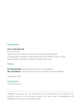 Published by
Smt. V. Usha Rani, IAS
Director General
National Institute of Agricultural Extension Management (MANAGE)
(An organization of Ministry of Agriculture and Farmers’ Welfare, Govt. of India)
Rajendranagar, Hyderabad – 500 030, Telangana State, India
Editors
Dr. Saravanan Raj, Director (Agricultural Extension), MANAGE
Mrs. Jyoti Sahare, Consultant (Documentation), AC&ABC Scheme, MANAGE
©MANAGE, 2018
Designed by
Ms Niharika Lenka
---------------------------------------------------------------------------------------------------------
MANAGE encourages the use, reproduction and dissemination of this publication for
personal study and non-commercial purposes only with proper acknowledgement of
MANAGE as the source and copyright holder.
 