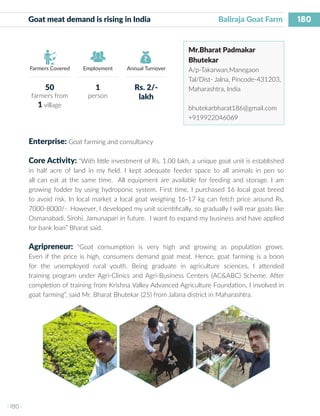 180
I 180 I
Farmers Covered Employment Annual Turnover
Goat meat demand is rising in India 			 Baliraja Goat Farm
Mr.Bharat Padmakar
Bhutekar
A/p-Takarwan,Manegaon
Tal/Dist- Jalna, Pincode-431203,
Maharashtra, India
bhutekarbharat186@gmail.com
+919922046069
Enterprise: Goat farming and consultancy
Core Activity: “With little investment of Rs. 1.00 lakh, a unique goat unit is established
in half acre of land in my field. I kept adequate feeder space to all animals in pen so
all can eat at the same time. All equipment are available for feeding and storage. I am
growing fodder by using hydroponic system. First time, I purchased 16 local goat breed
to avoid risk. In local market a local goat weighing 16-17 kg can fetch price around Rs.
7000-8000/-. However, I developed my unit scientifically, so gradually I will rear goats like
Osmanabadi, Sirohi, Jamunapari in future. I want to expand my business and have applied
for bank loan” Bharat said.
Agripreneur: “Goat consumption is very high and growing as population grows.
Even if the price is high, consumers demand goat meat. Hence, goat farming is a boon
for the unemployed rural youth. Being graduate in agriculture sciences, I attended
training program under Agri-Clinics and Agri-Business Centers (AC&ABC) Scheme. After
completion of training from Krishna Valley Advanced Agriculture Foundation, I involved in
goat farming”, said Mr. Bharat Bhutekar (25) from Jalana district in Maharashtra.
50
farmers from
1 village
1
person
Rs. 2/-
lakh
 