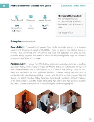 181
I 181 I
Farmers Covered Employment Annual Turnover
Profitable Dairy for landless rural youth	 Gurukrupa Dudha Dairy
Mr. Harshal Shriram Patil
A/p. Sawargaon Dukare,
Tal. Chikhali, Dist. Buldhana,
Pincode-443201, Maharashtra,
India
+91 9158548869
Enterprise: Milk Dairy Farm
Core Activity: “Unconditional support from family, especially parents, is a start-up
requirement. I borrowed capital of Rs.50000/- from my parents and started business.
Initially, I had convinced only 10 farmers and total milk collection was only 60 litre.
However, timely payment and technical advice on dairy management helps me to create
more customers” Harshal concluded.
Agripreneur: Mr. Harshal Patil (24), holding diploma in agriculture, belongs to landless
agriculture family from Sawargaon village of Wardha district in Maharashtra. He opened
milk collection centers and is collecting around 200 litres of milk per day. “I had no land,
there was no option to start agri-based business, however, during exposure visit to
a establish milk collection and chilling centers I got this idea to start business” Harshal
shared. He added, “Krishna Valley Advanced Agricultural Foundation, (KVAAF) Nagpur
is the only center in Vidarbha region conducting Agri-Clinics and Agri-Business Centers
(AC&ABC) Scheme. I am fortunate to have undergone this training program”.
250
farmers from
12 villages
1
person
Rs. 5/-
lakh
 