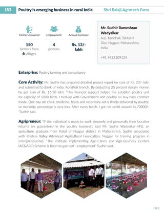 183
I 183 I
Farmers Covered Employment Annual Turnover
Poultry is emerging business in rural India	 Shri Balaji Agrotech Farm
Mr. Sudhir Rameshrao
Wadyalkar
A/p. Kondhali, Tal.Katol
Dist. Nagpur, Maharashtra,
India
+91 9422109124
Enterprise: Poultry farming and consultancy
Core Activity: Mr. Sudhir has prepared detailed project report for cost of Rs. 20/- lakh
and submitted to Bank of India. Kondhali branch. By deducting 25 percent margin money,
he got loan of Rs. 16.50 lakh. “This financial support helped me establish poultry unit
for capacity of 5000 birds. I tied-up with Government add poultry on buy back contract
mode. One day old chick, medicine, feeds and veterinary aid is timely delivered by poultry,
so mortality percentage is very less. After every batch, I got net profit around Rs.70000/-
“Sudhir said.
Agripreneur: “If the individual is ready to work sincerely and personally then lucrative
returns are guaranteed in the poultry business”, said Mr. Sudhir Wadyalkar (45), an
agriculture graduate from Katol of Nagpur district in Maharashtra. Sudhir associated
with Krishna Valley Advanced Agricultural Foundation, Nagpur for training program in
entrepreneurship. “The institute implementing Agri-Clinics and Agri-Business Centers
(AC&ABC) Scheme is boon to gain self –employment” Sudhir said.
150
farmers from
6 villages
4
persons
Rs. 13/-
lakh
 