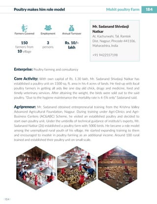 184
I 184 I
Farmers Covered Employment Annual Turnover
Poultry makes him role model 			 	 Mohit poultry Farm
Mr. Sadanand Shivdasji
Natkar
At. Kachurwahi, Tal. Ramtek
Dist. Nagpur, Pincode-441106,
Maharashtra, India
+91 9422557198
Enterprise: Poultry farming and consultancy
Core Activity: With own capital of Rs. 1.30 lakh, Mr. Sadanand Shivdasji Natkar has
established a poultry unit on 1500 sq. ft. area in his 4 acres of lands. He tied-up with local
poultry farmers in getting all aids like one day old chick, drugs and medicine, feed and
timely veterinary services. After attaining the weight, the birds were sold out to the said
poultry. “Due to the hygiene maintenance the mortality rate is 4-5% only” Sadanand said.
Agripreneur: Mr. Sadanand obtained entrepreneurial training from the Krishna Valley
Advanced Agricultural Foundation, Nagpur. During training under Agri-Clinics and Agri-
Business Centers (AC&ABC) Scheme, he visited an established poultry and decided to
start own poultry unit. Under the umbrella of technical guidance of institute’s experts, Mr.
Sadanand Natkar (26) established a poultry farm with 5000 birds. He became a role model
among the unemployed rural youth of his village. He started expanding training to them
and encouraged to involve in poultry farming as an additional income. Around 100 rural
trained and established their poultry unit on small scale.
150
farmers from
10 village
3
persons
Rs. 10/-
lakh
 