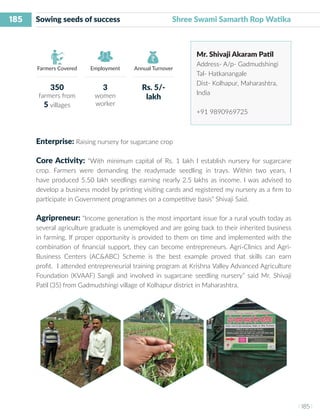 185
I 185 I
Farmers Covered Employment Annual Turnover
Sowing seeds of success Shree Swami Samarth Rop Watika
Mr. Shivaji Akaram Patil
Address- A/p- Gadmudshingi
Tal- Hatkanangale
Dist- Kolhapur, Maharashtra,
India
+91 9890969725
Enterprise: Raising nursery for sugarcane crop
Core Activity: “With minimum capital of Rs. 1 lakh I establish nursery for sugarcane
crop. Farmers were demanding the readymade seedling in trays. Within two years, I
have produced 5.50 lakh seedlings earning nearly 2.5 lakhs as income. I was advised to
develop a business model by printing visiting cards and registered my nursery as a firm to
participate in Government programmes on a competitive basis” Shivaji Said.
Agripreneur: “Income generation is the most important issue for a rural youth today as
several agriculture graduate is unemployed and are going back to their inherited business
in farming. If proper opportunity is provided to them on time and implemented with the
combination of financial support, they can become entrepreneurs. Agri-Clinics and Agri-
Business Centers (AC&ABC) Scheme is the best example proved that skills can earn
profit. I attended entrepreneurial training program at Krishna Valley Advanced Agriculture
Foundation (KVAAF) Sangli and involved in sugarcane seedling nursery” said Mr. Shivaji
Patil (35) from Gadmudshingi village of Kolhapur district in Maharashtra.
350
farmers from
5 villages
3
women
worker
Rs. 5/-
lakh
 