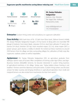 186
I 186 I
Farmers Covered Employment Annual Turnover
Sugarcane specific machineries saving labour reducing cost Mauli Farm Center
Mr. Sanjay Mahadev
Vadgaonkar
Address- A/p- Shendur
Tal- Kagal, Dist- Kolhapur,
Maharashtra, India
sanja 6686@gmail.com
+91 9765503054
Enterprise: Custom Hiring center and consultancy on sugarcane cultivation
Core Activity: With bank loan of Rs. 12 lakh from Dena bank, Sidhneri branch initially
Mr. Sanjay Mahadev Vadgaonkar bought a 55 hp tractor of along with one reversible MB
plough (2 bottom), front dozer blade, rotavator (1.8 m), duck foot cultivator (7 tynes), disc
harrow (14 discs), thresher (35 hp), front mounted reaper, (1.5 m), straw reaper (56”), a
power sprayer, grain cleaner, a trolley (2 wheel). He rented out these machines to around
250 farmers from his village and also surrounding villages for cultivation of field crops like
sugarcane, soybean, pulses as well as vegetables.
Agripreneur: Mr. Sanjay Mahadev Vadgaonkar (32), an agriculture graduate from
Kolhapur district owns 8 ha land. After completion of training under Agri-Clinics and Agri-
Business Centers (AC&ABC) Scheme, he became interested in custom hiring business
of agricultural machinery in his village. Sanjay says, “today bullock drown framing is not
tradition. Farmers want less laborious and quick works. Custom hiring centers are the best
answer for labor scarcity and bringing timeliness in agricultural operation. Even small and
marginal farmers can also rented farm machineries for their farm works”.
250
farmers from
5 villages
1
driver
Rs. 15/-
lakh
 