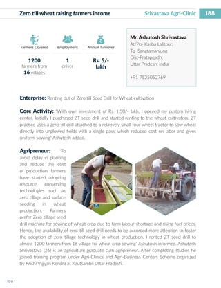 188
I 188 I
Farmers Covered Employment Annual Turnover
Zero till wheat raising farmers income 		 Srivastava Agri-Clinic
Mr. Ashutosh Shrivastava
At/Po- Kasba Lalitpur,
Tq- Sangtamanjung
Dist-Pratapgadh,
Uttar Pradesh, India
+91 7525052769
Enterprise: Renting out of Zero till Seed Drill for Wheat cultivation
Core Activity: “With own investment of Rs. 1.50/- lakh, I opened my custom hiring
center. Initially I purchased ZT seed drill and started renting to the wheat cultivators. ZT
practice uses a zero-till drill attached to a relatively small four-wheel tractor to sow wheat
directly into unplowed fields with a single pass, which reduced cost on labor and gives
uniform sowing” Ashutosh added.
Agripreneur: “To
avoid delay in planting
and reduce the cost
of production, farmers
have started adopting
resource conserving
technologies such as
zero tillage and surface
seeding in wheat
production. Farmers
prefer Zero tillage seed
drill machine for sowing of wheat crop due to farm labour shortage and rising fuel prices.
Hence, the availability of zero-till seed drill needs to be accorded more attention to foster
the adoption of zero tillage technology in wheat production. I rented ZT seed drill to
almost 1200 farmers from 16 village for wheat crop sowing” Ashutosh informed. Ashutosh
Shrivastava (26) is an agriculture graduate cum agripreneur. After completing studies he
joined training program under Agri-Clinics and Agri-Business Centers Scheme organized
by Krishi Vigyan Kendra at Kautsambi, Uttar Pradesh.
1200
farmers from
16 villages
1
driver
Rs. 5/-
lakh
 