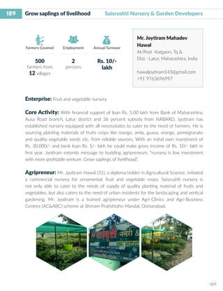 189
I 189 I
Farmers Covered Employment Annual Turnover
Grow saplings of livelihood 	 Saisrushti Nursery & Garden Developers
Mr. Joytiram Mahadev
Hawal
At/Post -Katgaon, Tq &
Dist –Latur, Maharashtra, India
hawaljoytiram143@gmail.com
+91 9763696997
Enterprise: Fruit and vegetable nursery
Core Activity: With financial support of loan Rs. 5.00 lakh from Bank of Maharashtra,
Ausa Road branch, Latur district and 36 percent subsidy from NABARD, Jyotiram has
established nursery equipped with all necessitates to cater to the need of farmers. He is
sourcing planting materials of fruits crops like mango, amla, guava, orange, pomegranate
and quality vegetable seeds etc. from reliable sources. With an initial own investment of
Rs. 30,000/- and bank loan Rs. 5/- lakh he could make gross income of Rs. 10/- lakh in
first year. Jyotiram extends message to budding agripreneurs, “nursery is low investment
with more profitable venture. Grow saplings of livelihood”.
Agripreneur: Mr. Jyotiram Hawal (31), a diploma holder in Agricultural Science, initiated
a commercial nursery for ornamental, fruit and vegetable crops. Saisrushti nursery is
not only able to cater to the needs of supply of quality planting material of fruits and
vegetables, but also caters to the need of urban residents for the landscaping and vertical
gardening. Mr. Jyotiram is a trained agripreneur under Agri-Clinics and Agri-Business
Centres (AC&ABC) scheme at Shriram Pratishtahn Mandal, Osmanabad.
500
farmers from
12 villages
2
persons
Rs. 10/-
lakh
 