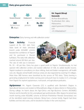 191
I 191 I
Farmers Covered Employment Annual Turnover
Dairy gives good returns	 						 TSG Dairy
Mr. Yogesh Shivaji
Gawande
At/Post-Bharadkheda,
Tq-Jafarabad, Dist- Jalna,
Maharashtra.
yogesh.gawande1105@gmail.
com
+91 09860683627
Enterprise: Dairy farming and milk collection center
Core Activity: Financial
support of Rs. 10/- lakh from
State bank of India Jafarabad
branch under AC&ABC scheme
boosted the confidence of Yogesh
and he purchased 6 Murrah
buffaloes. The daily milk collection
reached around 80 liters per day.
The rate of milk was in between
Rs. 35 - 40 per litre. Dairy has given a good profit to Yogesh. Simultaneously, he had
opened milk collection centers and started collection of milk, its added double income.
Yogesh involved in consultancy on clean milking, feed and fodder management, calf health
care, etc. Regular animal health checkup camps are also organized by covering 4-5 villages.
More than 300 farmers were benefited by the service of TSG dairy. “Dairy farming is
generating employment for better earning and rural youth have to involve in it”, a message
from Yogesh for aspirant agripreneurs, rural youth, and agriculture graduates.
Agripreneur: Mr. Yogesh Gawande (25) is qualified with Bachelor’s Degree in
Agricultural Sciences and resident of Bharadkheda village of Jalana district in Maharashtra.
During college, he learnt about the Agri-Clinics and Agri-Business Centers (ACA&BC)
Scheme and its benefits for the unemployed agri-professionals. After degree he joined two
month training under AC&ABC scheme at Shriram Pratishthan Mandal, Osmanabad, one
of the identified nodal training institutes. Being from a farmer family, Yogesh had three
buffalos and two desi cows, and he decided to involve in the same business.
300
farmers from
8 villages
5
persons
Rs. 15/-
lakh
 