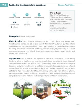 193
I 193 I
Farmers Covered Employment Annual Turnover
Facilitating timeliness in farm operations	 Raman Agri-Clinic
Mr. E. Raman
No. 1391, Akathikapuram
Village, kathikapuram Village,
Kilkodungalre Post, Vandavasi
Taluka, Thiruvannamalai
District-604403, Tamil Nadu,
India
eramanagri@gmail.com
+91 9751086756
Enterprise: Custom hiring center
Core Activity: With financial assistance of Rs. 11.50/- Lakh from Indian bank,
Kilkodungalore branch and 36 percent subsidy from NABARD, Raman purchased farm
machineries and started custom hiring centers and consultancy. Raman fixed the charges
for hiring for different implements and hiring rates are displayed prominently. “The most
popular are rotavator, zero till drill, drum seeder, multi-crop planter, power weeder and
chaff cutter” Raman said.
Agripreneur: Mr. E. Raman (28), diploma in agriculture, involved in Custom Hiring
Center to brings in timeliness and precision to agricultural operations in three villages of
Thiruvannamalai districts. Mr. Raman said, “Custom hiring centre helps small and marginal
to access costly farm machineries to facilitate timeliness in farm operations and efficient
use of inputs”. Mr. Raman is trained under Agri-Clinics and Agri-Business Centre scheme
at National Agro Foundation, Tamil Nadu.” Interacting with people from different spheres,
exposure to market surveys, training in communication skills, project preparation, usage of
computers and internet made me really competent and confident”, added Raman.
100
farmers from
3 villages
2
persons
Rs. 5/-
lakh
 