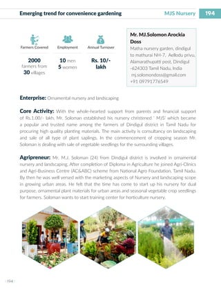 194
I 194 I
Farmers Covered Employment Annual Turnover
Emerging trend for convenience gardening 		 MJS Nursery
Mr. MJ.Solomon Arockia
Doss
Matha nursery garden, dindigul
to mathurai NH-7, Aellodu privu,
Alamarathupatti post, Dindigul
-624303 Tamil Nadu, India
mj.solomondoss@gmail.com
+91 09791776549
Enterprise: Ornamental nursery and landscaping
Core Activity: With the whole-hearted support from parents and financial support
of Rs.1.00/- lakh, Mr. Soloman established his nursery christened ‘ MJS’ which became
a popular and trusted name among the farmers of Dindigul district in Tamil Nadu for
procuring high quality planting materials. The main activity is consultancy on landscaping
and sale of all type of plant saplings. In the commencement of cropping season Mr.
Soloman is dealing with sale of vegetable seedlings for the surrounding villages.
Agripreneur: Mr. M.J. Soloman (24) from Dindigul district is involved in ornamental
nursery and landscaping. After completion of Diploma in Agriculture he joined Agri-Clinics
and Agri-Business Centre (AC&ABC) scheme from National Agro Foundation, Tamil Nadu.
By then he was well versed with the marketing aspects of Nursery and landscaping scope
in growing urban areas. He felt that the time has come to start up his nursery for dual
purpose, ornamental plant materials for urban areas and seasonal vegetable crop seedlings
for farmers. Soloman wants to start training center for horticulture nursery.
2000
farmers from
30 villages
10 men
5 women
Rs. 10/-
lakh
 