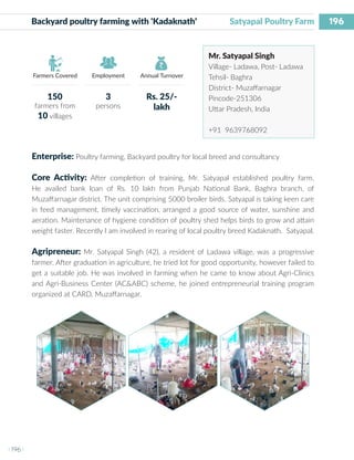 196
I 196 I
Farmers Covered Employment Annual Turnover
Backyard poultry farming with ‘Kadaknath’ 	 Satyapal Poultry Farm
Mr. Satyapal Singh
Village- Ladawa, Post- Ladawa
Tehsil- Baghra
District- Muzaffarnagar
Pincode-251306
Uttar Pradesh, India
+91 9639768092
Enterprise: Poultry farming, Backyard poultry for local breed and consultancy
Core Activity: After completion of training, Mr. Satyapal established poultry farm.
He availed bank loan of Rs. 10 lakh from Punjab National Bank, Baghra branch, of
Muzaffarnagar district. The unit comprising 5000 broiler birds. Satyapal is taking keen care
in feed management, timely vaccination, arranged a good source of water, sunshine and
aeration. Maintenance of hygiene condition of poultry shed helps birds to grow and attain
weight faster. Recently I am involved in rearing of local poultry breed Kadaknath. Satyapal.
Agripreneur: Mr. Satyapal Singh (42), a resident of Ladawa village, was a progressive
farmer. After graduation in agriculture, he tried lot for good opportunity, however failed to
get a suitable job. He was involved in farming when he came to know about Agri-Clinics
and Agri-Business Center (AC&ABC) scheme, he joined entrepreneurial training program
organized at CARD, Muzaffarnagar.
150
farmers from
10 villages
3
persons
Rs. 25/-
lakh
 