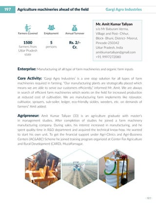 197
I 197 I
Farmers Covered Employment Annual Turnover
Agriculture machineries ahead of the field		 Gargi Agro Industries
Mr. Amit Kumar Taliyan
s/o Mr Baburam Verma,
Village and Post- Chhur,
Block- Bhuni, District- Meerut,
Pincode-250342
Uttar Pradesh, India
amitkumartaliyan@gmail.com
+91 9997272080
Enterprise: Manufacturing of all type of farm machineries and organic farm inputs
Core Activity: ‘Gargi Agro Industries’ is a one stop solution for all types of farm
machineries required in farming. “Our manufacturing plants are strategically placed which
means we are able to serve our customers efficiently,” informed Mr. Amit. We are always
in search of efficient farm machineries which works on the field for increased production
at reduced cost of cultivation. We are manufacturing farm implements like rotavator,
cultivator, sprayers, sub-soiler, ledger, eco-friendly sickles, weeders, etc. on demands of
farmers” Amit added.
Agripreneur: Amit Kumar Taliyan (33) is an agriculture graduate with master’s
in management studies. After completion of studies he joined a farm machinery
manufacturing company. During sales, his interest increased in manufacturing, and he
spent quality time in R&D department and acquired the technical know-how. He wanted
to start his own unit. To get the financial support under Agri-Clinics and Agri-Business
Centers (AC&ABC) Scheme he joined training program organized at Center For Agriculture
and Rural Development (CARD), Muzaffarnagar.
1500
farmers from
Uttar Pradesh
state
5
persons
Rs. 2/-
Cr.
 