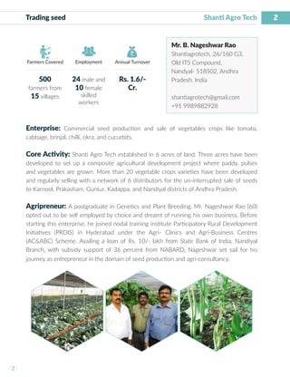 2
I 2 I
Farmers Covered Employment Annual Turnover
Trading seed Shanti Agro Tech
Mr. B. Nageshwar Rao
Shantiagrotech, 26/160 G3,
Old ITS Compound,
Nandyal- 518502, Andhra
Pradesh, India
shantiagrotech@gmail.com
+91 9989882928
Enterprise: Commercial seed production and sale of vegetables crops like tomato,
cabbage, brinjal, chilli, okra, and cucurbits.
Core Activity: Shanti Agro Tech established in 6 acres of land. Three acres have been
developed to set up a composite agricultural development project where paddy, pulses
and vegetables are grown. More than 20 vegetable crops varieties have been developed
and regularly selling with a network of 6 distributors for the un-interrupted sale of seeds
to Karnool, Prakasham, Guntur, Kadappa, and Nandiyal districts of Andhra Pradesh.
Agripreneur: A postgraduate in Genetics and Plant Breeding, Mr. Nageshwar Rao (60)
opted out to be self employed by choice and dreamt of running his own business. Before
starting this enterprise, he joined nodal training institute Participatory Rural Development
Initiatives (PRDIS) in Hyderabad under the Agri- Clinics and Agri-Business Centres
(AC&ABC) Scheme. Availing a loan of Rs. 10/- lakh from State Bank of India, Nandiyal
Branch, with subsidy support of 36 percent from NABARD, Nageshwar set sail for his
journey as entrepreneur in the domain of seed production and agri-consultancy.
500
farmers from
15 villages
24 male and
10 female
skilled
workers
Rs. 1.6/-
Cr.
 