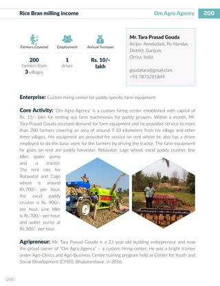 200
I 200 I
Farmers Covered Employment Annual Turnover
Rice Bran milling income 		 		 Om Agro Agency
Mr. Tara Prasad Gouda
At/po- Aendudadi, Po-Nandar,
District, Ganjum,
Orrisa, India
goudatara@gmail.com
+91 7873281849
Enterprise: Custom hiring center for paddy specific farm equipment
Core Activity: ‘Om Agro Agency’ is a custom hiring center established with capital of
Rs. 15/- lakh for renting out farm machineries for paddy growers. Within a month, Mr.
Tara Prasad Gouda received demand for farm equipment and he provided service to more
than 200 farmers covering an area of around 7-10 kilometers from his village and other
three villages. His equipment are provided for service on rent where he also has a driver
employed to do the basic work for the farmers by driving the tractor. The farm equipment
he gives on rent are paddy harvester, Rotavator, cage wheel, excel paddy crusher, line
tiller, water pump
and a tractor.
The rent rate for
Rotavator and Cage
wheel is around
Rs.700/- per hour,
the excel paddy
crusher is Rs. 900/-
per hour, Line tiller
is Rs.700/- per hour,
and water pump at
Rs.300/- per hour.
Agripreneur: Mr. Tara Prasad Gouda is a 23 year old budding entrepreneur and now
the proud owner of “Om Agro Agency” – a custom hiring center. He was a bright trainee
under Agri-Clinics and Agri-Business Centre training program held at Center for Youth and
Social Development (CYSD), Bhubaneshwar, in 2016.
200
farmers from
3 villages
1
driver
Rs. 10/-
lakh
 