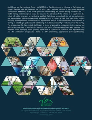 National Institute of Agricultural Extension Management (MANAGE)
(An Organisation of Ministry of Agriculture & Farmers Welfare, Govt. of India)
Rajendranagar, Hyderabad – 500 030, T.S., INDIA
www.manage.gov.in
Agri-Clinics and Agri-business Centers (AC&ABC) is a flagship scheme of Ministry of Agriculture and
Farmers Welfare, Gol was launched on 9th April, 2002. National Institute of Agricultural Extension
Management (MANAGE) is the nodal agency for implementing the scheme having a network of 132
Nodal Training Institutes spread across the country. The objective of the scheme is to supplement the
efforts of public extension by facilitating qualified Agricultural professionals to set up Agri-ventures
and also to deliver value-added extension advisory services to farmers at their door step model, besides
providing self-employment opportunities to Agripreneurs. Efforts by the stakeholders have resulted in
training of 60,063 agri-graduates and establishing of 25,865 successful Agri-ventures across the country.
The entrepreneurship has created dual impact in terms of generating employment in the country and
reduced the migration of rural youth. Many success stories of Agripreneurs have been reported from
different states signifying their growing importance in Agricultural Extension and Agripreneurship
and this publication encapsulates stories of 200 enterprising agripreneurs (www.agriclinics.net).
 