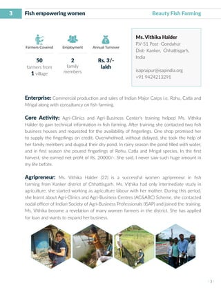 3
I 3 I
Farmers Covered Employment Annual Turnover
Fish empowering women 			 Beauty Fish Farming
Ms. Vithika Halder
P.V-51 Post -Gondahur
Dist- Kanker, Chhattisgarh,
India
isapraipur@isapindia.org
+91 9424213291
Enterprise: Commercial production and sales of Indian Major Carps i.e. Rohu, Catla and
Mrigal along with consultancy on fish farming.
Core Activity: Agri-Clinics and Agri-Business Center’s training helped Ms. Vithika
Halder to gain technical information in fish farming. After training she contacted two fish
business houses and requested for the availability of fingerlings. One shop promised her
to supply the fingerlings on credit. Overwhelmed, without delayed, she took the help of
her family members and dugout their dry pond. In rainy season the pond filled with water,
and in first season she poured fingerlings of Rohu, Catla and Mrigal species. In the first
harvest, she earned net profit of Rs. 20000/-. She said, I never saw such huge amount in
my life before.
Agripreneur: Ms. Vithika Halder (22) is a successful women agripreneur in fish
farming from Kanker district of Chhattisgarh. Ms. Vithika had only intermediate study in
agriculture, she started working as agriculture labour with her mother. During this period,
she learnt about Agri-Clinics and Agri-Business Centres (AC&ABC) Scheme, she contacted
nodal officer of Indian Society of Agri-Business Professionals (ISAP) and joined the training.
Ms. Vithika become a revelation of many women farmers in the district. She has applied
for loan and wants to expand her business.
50
farmers from
1 village
2
family
members
Rs. 3/-
lakh
 