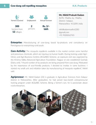 5
I 5 I
Farmers Covered Employment Annual Turnover
Cow dung coil repelling mosquitos			 	 K.K. Products
Mr. Nikhil Praksah Kadam
At/Po- Madha, tq.- Madha,
District- Solapur,
Maharashtra- 413209, India
nikhilkadammadha5283
@gmail.com
+91 9028262765
Enterprise: Manufacturing of cow-dung based by-products and consultancy on
Panchgavya to enterprising rural youth.
Core Activity: The mosquito repellents available in the market contain some harmful
and poisonous chemicals, which are injurious to human health. During training under Agri-
Clinics and Agri-Business Centres (AC&ABC) Scheme, an exposure visit was organized by
the Krishna Valley Advanced Agriculture Foundation, Nagpur at one established Goshala
(Dairy unit). “I found number of by-products are being prepared from cow dung. Motivated
by the importance of eco-friendly products, I decided to involve in same business. I
started my small unit and initiation taken by manufacturing of mosquito repellent”, Nikhil
said.
Agripreneur: Mr. Nikhil Kadam (24) is graduate in Agriculture Sciences from Solapur
district in Maharashtra. After graduation, he had joined two-month entrepreneurial
training program under AC&ABC Scheme. Being a farmer’s son, he is passionate about
rural enterprises.
300
farmers from
12 villages
2
persons
Rs. 3/-
lakh
 