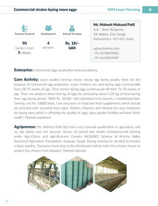 6
I 6 I
Farmers Covered Employment Annual Turnover
Commercial strains laying more eggs MM Layer Farming
Mr. Mahesh Mukund Patil
A/p – Bahe Borgaone,
Tal: Walwa, Dist: Sangli,
Maharashtra- 413 415, India
ngkay@yahoo.com
+91 8378049883,
+91 8623845989
Enterprise: Commercial eggs production and consultancy
Core Activity: Layer poultry farming means raising egg laying poultry birds for the
purpose of commercial egg production. Layer chickens are start-laying eggs commercially
from 18-19 weeks of age. They remain laying eggs continuously till their 72-78 weeks of
age. They can produce about one kg of eggs by consuming about 2.25 kg of food during
their egg laying period. “With Rs. 20.00/- lakh borrowed from parents, I established layer
farming unit for 10000 birds. I am very keen on feed and feed supplements which should
be enriched with essential food value. Protein, Vitamins and Mineral are very important
for laying hens which is affecting the quality of eggs, layer poultry fertility and layer bird’s
health”, Mahesh explained.
Agripreneur: Mr. Mahesh Patil (26) had a very minimal qualification in agriculture and
so, job option was not secured. Hence, he joined two month entrepreneurial training
under Agri-Clinics and Agri-Business Cenetrs (AC&ABC) Scheme at Krishna Valley
Advanced Agriculture Foundation, Kupwad, Sangli. During training he decided to involve
in layer poultry. “Everyone must step in the disinfectant before enter the chicken house to
protect the chicken from diseases”, Mahesh advised.
90
farmers from
5 villages
4
persons
Rs. 18/-
lakh
 