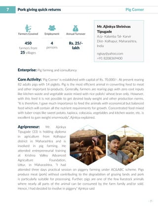 7
I 7 I
Farmers Covered Employment Annual Turnover
Pork giving quick returns 		 Pig Corner
Mr. Ajinkya Shrinivas
Tipugade
A/p- Kalamba Tal- Karvir
Dist- Kolhapur, Maharashtra,
India
ngkay@yahoo.com
+91 8208369400
Enterprise: Pig farming and consultancy
Core Activity: ‘Pig Corner’ is established with capital of Rs. 70,000/-. At present rearing
82 adults pigs with 14 piglets. Pig is the most efficient animal in converting feed to meat
and other important bi-products. Generally, farmers are rearing pigs with zero cost inputs
like kitchen waste and vegetable waste mixed with rice polish/ wheat bran only. However,
with this feed it is not possible to get desired body weight and other production norms.
“It is therefore, I gave much importance to feed the animals with economical but balanced
feed which will contain all the nutrient requirements for growth. Concentrated feed mixed
with tuber crops like sweet potato, tapioca, colocasia, vegetables and kitchen waste, etc. is
excellent to gain weight enormously”, Ajinkya explained.
Agripreneur: Mr. Ajinkya
Tipugade (33) is holding diploma
in agriculture from Kolhapur
district in Maharashtra and is
involved in pig farming. He
attended entrepreneurial training
at Krishna Valley Advanced
Agriculture Foundation,
Uttur, in Maharashtra. “I had
attended three days practical session on piggery farming under AC&ABC scheme. Pigs
produce meat (pork) without contributing to the degradation of grazing lands and pork
is particularly suitable for processing. Further, pigs are one of the few livestock animals
where nearly all parts of the animal can be consumed by the farm family and/or sold.
Hence, I had decided to involve in piggery” Ajinkya said
450
farmers from
25 villages
4
persons
Rs. 25/-
lakh
 