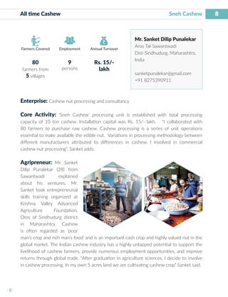 8
I 8 I
Farmers Covered Employment Annual Turnover
All time Cashew Sneh Cashew
Mr. Sanket Dilip Punalekar
Aros Tal-Sawantwadi
Dist-Sindhudurg, Maharashtra,
India
sanketpunalekar@gmail.com
+91 8275390911
Enterprise: Cashew nut processing and consultancy
Core Activity: ‘Sneh Cashew’ processing unit is established with total processing
capacity of 10 ton cashew. Installation capital was Rs. 15/- lakh. “I collaborated with
80 farmers to purchase raw cashew. Cashew processing is a series of unit operations
essential to make available the edible nut. Variations in processing methodology between
different manufacturers attributed to differences in cashew. I involved in commercial
cashew nut processing”, Sanket adds.
Agripreneur: Mr. Sanket
Dilip Punalekar (28) from
Sawantwadi explained
about his ventures. Mr.
Sanket took entrepreneurial
skills training organized at
Krishna Valley Advanced
Agriculture Foundation,
Oros of Sindhudurg district
in Maharashtra. Cashew
is often regarded as ‘poor
man’s crop and rich man’s food’ and is an important cash crop and highly valued nut in the
global market. The Indian cashew industry has a highly untapped potential to support the
livelihood of cashew farmers, provide numerous employment opportunities, and improve
returns through global trade. “After graduation in agriculture sciences, I decide to involve
in cashew processing. In my own 5 acres land we are cultivating cashew crop” Sanket said.
80
farmers from
5 villages
9
persons
Rs. 15/-
lakh
 