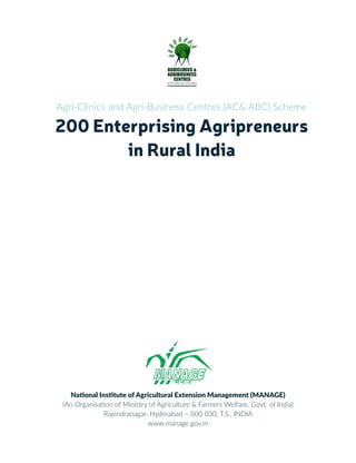 Agri-Clinics and Agri-Business Centres (AC& ABC) Scheme
200 Enterprising Agripreneurs
in Rural India
National Institute of Agricultural Extension Management (MANAGE)
(An Organisation of Ministry of Agriculture & Farmers Welfare, Govt. of India)
Rajendranagar, Hyderabad – 500 030, T.S., INDIA
www.manage.gov.in
 