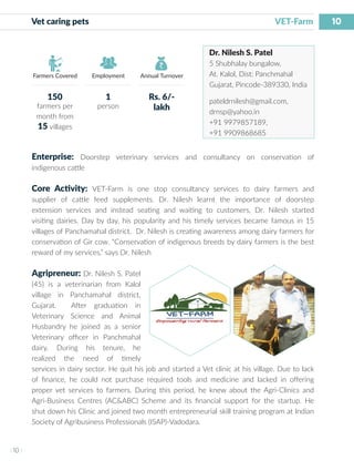 10
I 10 I
Farmers Covered Employment Annual Turnover
Vet caring pets 	 VET-Farm
Dr. Nilesh S. Patel
5 Shubhalay bungalow,
At. Kalol, Dist: Panchmahal
Gujarat, Pincode-389330, India
pateldrnilesh@gmail.com,
drnsp@yahoo.in
+91 9979857189,
+91 9909868685
Enterprise: Doorstep veterinary services and consultancy on conservation of
indigenous cattle
Core Activity: VET-Farm is one stop consultancy services to dairy farmers and
supplier of cattle feed supplements. Dr. Nilesh learnt the importance of doorstep
extension services and instead seating and waiting to customers, Dr. Nilesh started
visiting dairies. Day by day, his popularity and his timely services became famous in 15
villages of Panchamahal district. Dr. Nilesh is creating awareness among dairy farmers for
conservation of Gir cow. “Conservation of indigenous breeds by dairy farmers is the best
reward of my services,” says Dr. Nilesh
Agripreneur: Dr. Nilesh S. Patel
(45) is a veterinarian from Kalol
village in Panchamahal district,
Gujarat. After graduation in
Veterinary Science and Animal
Husbandry he joined as a senior
Veterinary officer in Panchmahal
dairy. During his tenure, he
realized the need of timely
services in dairy sector. He quit his job and started a Vet clinic at his village. Due to lack
of finance, he could not purchase required tools and medicine and lacked in offering
proper vet services to farmers. During this period, he knew about the Agri-Clinics and
Agri-Business Centres (AC&ABC) Scheme and its financial support for the startup. He
shut down his Clinic and joined two month entrepreneurial skill training program at Indian
Society of Agribusiness Professionals (ISAP)-Vadodara.
150
farmers per
month from
15 villages
1
person
Rs. 6/-
lakh
 