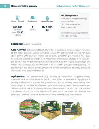 13
I 13 I
Farmers Covered Employment Annual Turnover
Harvester filling granary 	 Selvaperumal Paddy Harvester
Mr. Selvaperumal
Mettutheru, Kurippedu village,
Vandavasi Taluk
Dist.- Thiruvannamalai,
Tamil Nadu, India
kumarperumal876@gmail.com
+91 95663 69288
Enterprise: Custom hiring center
Core Activity: ‘Selvaperumal Paddy Harvester’ is renting out combined paddy harvester
to the paddy growers. During harvesting season, Mr. Selvaperumal runs his harvester
about 150 to 200 hours per month and earns Rs. 2,30,000/- per month @ Rs. 1300/
hour. Diesel expense per month is Rs. 90,000 and maintenance charges is Rs. 18,000/-
per month. Since Mr Selvaperumal drives on his own, he didn’t require driver except one
helper. On an average, his monthly profit is Rs.1,15,000/- during harvesting season. Mr
Selvaperumal also advises paddy growers on primary components of paddy processing
and how to avoid post-harvest losses.
Agripreneur: Mr. Selvaperumal (32), residing at Mettutheru, Kurippedu village,
Vandavasi Taluk of Thiruvannamalai District, Tamil Nadu, an enthusiastic Agripreneur is
proving machinery that not only fills granaries but also his treasury. After training from
National Agro Foundation, an NTI under Agri-Clinics & Agri-Business Centres Scheme, Mr.
Selvaperumal decided to purchase paddy combined harvester. He tried for bank loan but
it got delayed due to procedural formalities. To avoid loss of one season, Mr. Selvaperumal
purchased combined harvester from his own saving and borrowing from relatives.
600-800
farmers
from 45-50
villages
1
person
Rs. 1.30/-
Cr.
 