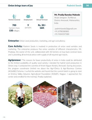 14
I 14 I
Farmers Covered Employment Annual Turnover
Onion brings tears of joy 		 Padmini Seeds
Mr. Pradip Ramdas Makode
At/po-Jamgaon, Tq-Warud,
District-Amravati, Maharashtra,
India
padminiseeds3@gmail.com
+91 8788380881
+91 9404337380
Enterprise: Onion seed production, marketing, and agri-consultancy
Core Activity: Padmini Seeds is involved in production of onion seed varieties and
marketing. The enterprise produces five onion varieties of different characteristics. Mr.
Pradeep, the owner of the unit, collaborated with 50 farmers on buy back contract basis
and is providing all technical advice with supply of all required agri-inputs.
Agripreneur: “The reasons for lower productivity of onion in India could be attributed
to the limited availability of quality seed variety. I decided for hybrid seed production in
Onion crop. I contacted the scientist of Krishi Vigyan Kendra, Amravati. During discussion,
the program coordinator briefed me about the Agri-Clinics & Agri-Business Centres
(AC&ABC) Scheme. I surfed the website and found that the current batch is going to start
at Krishna Valley Advance Agricultural Foundation (KVAAF), Nagpur. I approached the
center and enrolled for the training”, Pradip explained.
700
farmers from
150 villages
9
persons
Rs. 30/-
lakh
 