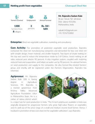 17
I 17 I
Farmers Covered Employment Annual Turnover
Netting profit from vegetables	 		 Chatrapati Shed Net
Mr. Rajendra Sadam Kale
At-po- Varud, Tal- Jafrabad,
Dist- Jalana-431206,
Maharashtra, India
rajkale142@gmail.com
+91 7276753002
Enterprise: Shed net vegetable cultivation, marketing and consultancy
Core Activity: For promotion of protected vegetable seed production, Rajendra
contacted the shed net manufacturing companies and demanded for low cost shed net
with simpler design, fewer material, and smaller footprint. Two layers of shade netting on
the top was used to reduce the temperature inside by 5-8o
Celsius. Insect netting on all
sides reduced pest attacks 90 percent. A drip irrigation system, coupled with mulching
reduced heat and evaporation, and helpd cut water use by 90 percent. He advised farmers
on seed production and supply to the companies. He also formed like-minded farmers’
group and shortly will be registered under the Farmers Organization, Rajendra has
informed.
Agripreneur: Mr. Rajendra
Sadam Kale (30) is having
degree in Agriculture
Sciences. Mr. Rajendra is
a trained agripreneur from
Krishna Valley Advanced
Agriculture Foundation, Uttur
in Maharashtra State. He is a
native of Jalana district which
is a major hub for seed production in India. “The hi-tech polyhouses available in India was
originally designed for progressive farmers who grow high-value flowers or vegetables
and it’s well out of the price range of a small and medium income level farmer. Hence, I
involved in promotion of low cost shed net for vegetable cultivation”, says Rajendra.
1300
farmers from
8 villages
3
persons
Rs. 10/-
lakh
 