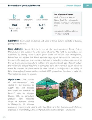 18
I 18 I
Farmers Covered Employment Annual Turnover
Economics of profitable Banana			 	 Seema Biotech
Mr. Vishwas Chavan
At/Po- Talasande, Warana
Nagar Road, Tq- Hatkanangle,
District- Kolhapur, Maharashtra,
India
seemabiotech04@gmail.com
+91 9834364041
Enterprise: Commercial production and sales of tissue culture plantlets of banana,
pomegranate and teak.
Core Activity: Seema Biotech is one of the most prominent Tissue Culture
Manufacturers and Suppliers for wide variety of plants. “We fulfill the demands of the
customers by offering Tissue Culture grown plants that include Teak, Pomegranate,
Burma Teak, and Net Pot Teak Plants. We have large organic farms for the cultivation of
the plants. Our dexterous team members, inclusive of trained technicians, make sure that
the plants are grown using natural fertilizers and organic material. We efficiently deliver
the healthy and disease free plants in corrugated boxes or in individual pouch packed in
crates. By this way, the plants survive for more than 48 hours in journey. I am selling 25
lakhs tissue cultured banana saplings to about 5000 farmers from five states in India” Mr.
Vishwas briefed about his services.
Agripreneur: “The journey
of entrepreneurship was
started by the intension to
supply pest and diseases
free production materials to
farmers”, says Mr. Vishwas
Chavan (30), an agriculture
graduate from Talasande
village of Kolhapur district
in Maharashtra. Mr. Vishaws
underwent entrepreneurial training under Agri-Clinics and Agri-Business cenetrs Scheme
organized at Krishna Valley Advanced Agriculture Foundation Sangali, Maharashtra.
5000
farmers from
5 states
70
persons
Rs. 2/-
Cr.
 