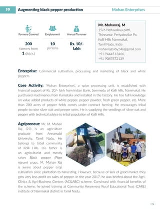 19
I 19 I
Farmers Covered Employment Annual Turnover
Augmenting black pepper production 		 Mohan Enterprises
Mr. Mohanraj. M
15/6 Nzduvalavu patti,
Thinnanur, Periyakovilur Po,
Kolli Hills Nammakal,
Tamil Nadu, India
mohanrajbaby246@gmail.com
+91 9444513466,
+91 9087572139
Enterprise: Commercial cultivation, processing and marketing of black and white
peppers
Core Activity: ‘Mohan Enterprises’, a spice processing unit, is established with
financial support of Rs. 20/- lakh from Indian Bank, Semmedu of Kolli hills, Nammakal. He
purchased machineries from Karnataka and installed in the factory. He has full knowledge
on value added products of white pepper, pepper powder, fresh green pepper, etc. More
than 200 acres of pepper fields comes under contract farming. He encourages tribal
people to raise silver oak and peeper veins. He is supplying the seedlings of silver oak and
pepper with technical advice to tribal population of Kolli Hills.
Agripreneur: Mr. M. Mohan
Raj (23) is an agriculture
graduate from Annamalai
University, Tamil Nadu. He
belongs to tribal community
of Kolli Hills. His father is
an agriculturist and mostly
raises Black pepper (Piper
nigrum) crops. M. Mohan Raj
is aware about pepper crop
cultivation since plantation to harvesting. However, because of lack of good market they
gets very less profit on sales of pepper. In the year 2017, he was briefed about the Agri-
Clinics & Agri-Business Centers (AC&ABC) scheme. Convinced with financial benefits of
the scheme, he joined training at Community Awareness Rural Educational Trust (CARE)
institute of Nammakal district in Tamil Nadu.
200
farmers from
1 district
10
persons
Rs. 10/-
lakh
 