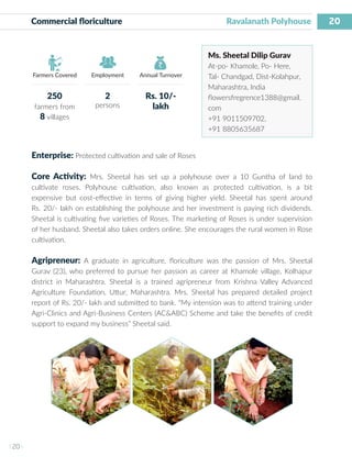 20
I 20 I
Farmers Covered Employment Annual Turnover
Commercial floriculture					 Ravalanath Polyhouse
Ms. Sheetal Dilip Gurav
At-po- Khamole, Po- Here,
Tal- Chandgad, Dist-Kolahpur,
Maharashtra, India
flowersfregrence1388@gmail.
com
+91 9011509702,
+91 8805635687
Enterprise: Protected cultivation and sale of Roses
Core Activity: Mrs. Sheetal has set up a polyhouse over a 10 Guntha of land to
cultivate roses. Polyhouse cultivation, also known as protected cultivation, is a bit
expensive but cost-effective in terms of giving higher yield. Sheetal has spent around
Rs. 20/- lakh on establishing the polyhouse and her investment is paying rich dividends.
Sheetal is cultivating five varieties of Roses. The marketing of Roses is under supervision
of her husband. Sheetal also takes orders online. She encourages the rural women in Rose
cultivation.
Agripreneur: A graduate in agriculture, floriculture was the passion of Mrs. Sheetal
Gurav (23), who preferred to pursue her passion as career at Khamole village, Kolhapur
district in Maharashtra. Sheetal is a trained agripreneur from Krishna Valley Advanced
Agriculture Foundation, Uttur, Maharashtra. Mrs. Sheetal has prepared detailed project
report of Rs. 20/- lakh and submitted to bank. “My intension was to attend training under
Agri-Clinics and Agri-Business Centers (AC&ABC) Scheme and take the benefits of credit
support to expand my business” Sheetal said.
250
farmers from
8 villages
2
persons
Rs. 10/-
lakh
 