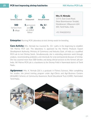 21
I 21 I
Farmers Covered Employment Annual Turnover
PCR test improving shrimp hatcheries NK Marine PCR Lab
Mrs. K. Nirmala
117/5, East Coast Road,
(Near Boomiswanan Temple),
Marakkanam, Villupuram-604
303, Tamil Nadu, India
+91 9940305953
Enterprise: Running PCR Laboratory to test shrimp seeds for breeding.
Core Activity: Mrs. Nirmala has invested Rs. 15/- Lakhs in the beginning to establish
‘NK Marine PCR Lab’. The laboratory is approved by the Marine Products Export
Development Authority, Ministry of Commerce and Industry Govt. of India as a qualified
PCR Lab to test Shrimp Seeds. Simultaneously, she is extending extension work through
analysis, recommending probiotics and chemicals for viral and bacterial diseases of shrimp.
She has covered more than 500 families and doing clinical services to the farmers all over
India. NK Marine PCR Lab is a backbone to the Shrimp Field in Nammakal district of Tamil
Nadu.
Agripreneur: Mrs. K. Nirmala (26) is a graduate in Fishery Sciences. After completing
her studies, she joined training program under Agri-Clinics and Agri-Business Centers
(AC&ABC) Scheme at Community Awareness Rural Educational Trust (CARE), Nammakal,
Tamil Nadu.
500
farmers from
1 village
5 permanent
and 25
un-skilled
labour
Rs. 1/-
Cr.
 