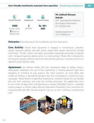 24
I 24 I
Farmers Covered Employment Annual Turnover
User-friendly machineries automate farm operation Kakade Agro Equipment
Mr. Subhash Narayan
Kakade
A/P- Tandulvadi,Tal- Malshiras,
Dist-Solapur Maharashtra,
Pin-413310, India
kakadesn@gmail.com
+91 7709685151
Enterprise: Manufacturing of user friendly low cost farm machineries
Core Activity: Kakade Agro Equipment is engaged in manufacturing cultivator,
plough, sugarcane planter, seed drill, sprayer, power tiller, sprayer and women friendly
machineries. “To get uniform and higher germination (sprouting) percentage of planted
setts, I designed sugarcane planter, which is in more demand. Power tiller is designed to
remove grass/weeds and loosen soil on dry land with less pressure, so women farmers can
operate it easily” Subhahs adds.
Agripreneur: Mr. Subhash Kakde (29) from Tandulwadi village of Solapur district,
Maharashtra emphasizes the use of farm machineries in farming operation right from
ploughing to marketing of crop produce. But when machines are used along with
traditional methods in agricultural operation then the mechanization is partial and most
acceptable. “Being Masters in Agriculture Engineering, I wanted to design the eco-friendly
low cost farm machinery and serve the farming community. This opportunity came
to me in form of Agri-Clinics and Agri-Business Centers (AC&ABC) Scheme. I attended
training program at Krishna Valley Advanced Agriculture Foundation, Pune and learnt the
entrepreneurial skill. After training program I set up my farm machinery manufacturing
unit”.
1000
farmers from
3 blocks in
Solapur dist.
5
persons
Rs. 40/-
lakh
 