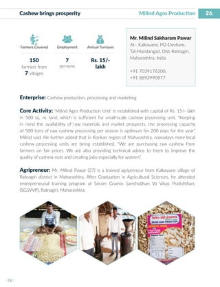 26
I 26 I
Farmers Covered Employment Annual Turnover
Cashew brings prosperity			 Milind Agro Production
Mr. Milind Sakharam Pawar
At– Kalkavane, PO-Devhare,
Tal-Mandangad, Dist-Ratnagiri,
Maharashtra, India
+91 7039176200,
+91 8692990877
Enterprise: Cashew production, processing and marketing
Core Activity: ‘Milind Agro Production Unit’ is established with capital of Rs. 15/- lakh
in 500 sq. m. land, which is sufficient for small-scale cashew processing unit. “Keeping
in mind the availability of raw materials and market prospects, the processing capacity
of 500 tons of raw cashew processing per season is optimum for 200 days for the year”
Milind said. He further added that in Konkan region of Maharashtra, nowadays more local
cashew processing units are being established. “We are purchasing raw cashew from
farmers on fair prices. We are also providing technical advice to them to improve the
quality of cashew nuts and creating jobs especially for women”.
Agripreneur: Mr. Milind Pawar (27) is a trained agripreneur from Kalkavane village of
Ratnagiri district in Maharashtra. After Graduation in Agricultural Sciences, he attended
entrepreneurial training program at Sriram Gramin Sanshodhan Va Vikas Pratishthan,
(SGSVVP), Ratnagiri, Maharashtra.
150
farmers from
7 villages
7
persons
Rs. 15/-
lakh
 