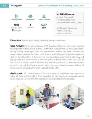 27
I 27 I
Farmers Covered Employment Annual Turnover
Testing soil Lakhmai Foundation Soil & Testing Laboratory
Mr. Nikhil Chaware
At- Near Ram mandir,
Murtizapur, Dist Akola
Maharashtra Pin: 444107, India
nikhilchaware@gmail.com
+91 8857027957,
+91 9921675274
Enterprise: Soil and water testing laboratory and agri-consultancy
Core Activity: “Krishi Vigyan Kendra (KVK) Durgapur (Badnera) is the most important
learning center in the Amravati district. The KVK has an established soil testing laboratory.
During training under Agri-Clinics and Agri-Business Centers (AC&ABC) Scheme, the
experts always motivate the trainees to involve in soil testing work. I was also inspired to
start my own laboratory. At present, I am running soil and water testing laboratory and
serving more than 4000 farmers of Amravati district in Maharashtra” Nikhil Said. “Due to
the enormous use of chemical fertilizers, the level of organic carbon and magnesium is
reduced in the soil. I advised farmers to apply processed compost, manures and use of
micro-nutrient for improve the fertile status of soil” he adds.
Agripreneur: Mr. Nikhil Chaware (34) is a graduate in agriculture from Murtizapur
village of Akola in Maharashtra. After graduation he has joined entrepreneurial training
under AC&ABC Scheme. The training program was organized at KVK, Durgapur.
4000
farmers from
23 villages
4
persons
Rs. 5/-
lakh
 