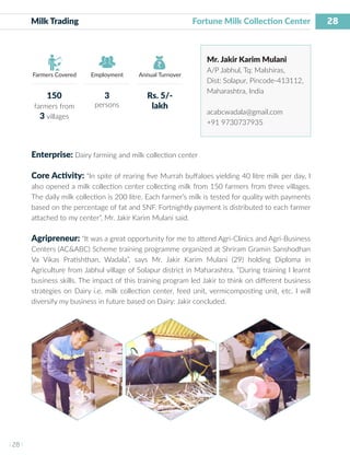 28
I 28 I
Farmers Covered Employment Annual Turnover
Milk Trading Fortune Milk Collection Center
Mr. Jakir Karim Mulani
A/P Jabhul, Tq: Malshiras,
Dist: Solapur, Pincode-413112,
Maharashtra, India
acabcwadala@gmail.com
+91 9730737935
Enterprise: Dairy farming and milk collection center
Core Activity: “In spite of rearing five Murrah buffaloes yielding 40 litre milk per day, I
also opened a milk collection center collecting milk from 150 farmers from three villages.
The daily milk collection is 200 litre. Each farmer’s milk is tested for quality with payments
based on the percentage of fat and SNF. Fortnightly payment is distributed to each farmer
attached to my center”, Mr. Jakir Karim Mulani said.
Agripreneur: “It was a great opportunity for me to attend Agri-Clinics and Agri-Business
Centers (AC&ABC) Scheme training programme organized at Shriram Gramin Sanshodhan
Va Vikas Pratishthan, Wadala”, says Mr. Jakir Karim Mulani (29) holding Diploma in
Agriculture from Jabhul village of Solapur district in Maharashtra. “During training I learnt
business skills. The impact of this training program led Jakir to think on different business
strategies on Dairy i.e. milk collection center, feed unit, vermicomposting unit, etc. I will
diversify my business in future based on Dairy: Jakir concluded.
150
farmers from
3 villages
3
persons
Rs. 5/-
lakh
 