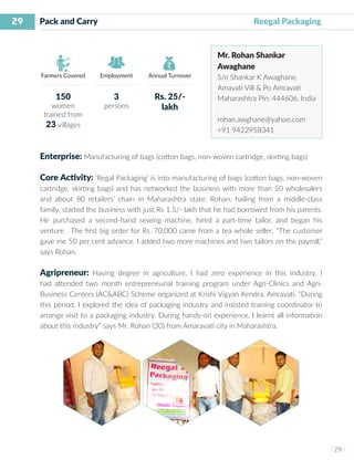 29
I 29 I
Farmers Covered Employment Annual Turnover
Pack and Carry 		 Reegal Packaging
Mr. Rohan Shankar
Awaghane
S/o Shankar K Awaghane,
Amavati Vill & Po Amravati
Maharashtra Pin: 444606, India
rohan.awghane@yahoo.com
+91 9422958341
Enterprise: Manufacturing of bags (cotton bags, non-woven cartridge, skirting bags)
Core Activity: ‘Regal Packaging’ is into manufacturing of bags (cotton bags, non-woven
cartridge, skirting bags) and has networked the business with more than 50 wholesalers
and about 80 retailers’ chain in Maharashtra state. Rohan, hailing from a middle-class
family, started the business with just Rs 1.5/- lakh that he had borrowed from his parents.
He purchased a second-hand sewing machine, hired a part-time tailor, and began his
venture. The first big order for Rs. 70,000 came from a tea whole seller. “The customer
gave me 50 per cent advance. I added two more machines and two tailors on the payroll,”
says Rohan.
Agripreneur: Having degree in agriculture, I had zero experience in this industry. I
had attended two month entrepreneurial training program under Agri-Clinics and Agri-
Business Centers (AC&ABC) Scheme organized at Krishi Vigyan Kendra, Amravati. “During
this period, I explored the idea of packaging industry and insisted training coordinator to
arrange visit to a packaging industry. During hands-on experience, I learnt all information
about this industry” says Mr. Rohan (30) from Amaravati city in Maharashtra.
150
women
trained from
23 villages
3
persons
Rs. 25/-
lakh
 
