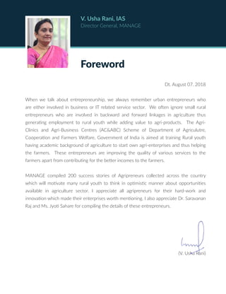 Foreword
V. Usha Rani, IAS
Director General, MANAGE
Dt. August 07, 2018
When we talk about entrepreneurship, we always remember urban entrepreneurs who
are either involved in business or IT related service sector. We often ignore small rural
entrepreneurs who are involved in backward and forward linkages in agriculture thus
generating employment to rural youth while adding value to agri-products. The Agri-
Clinics and Agri-Business Centres (AC&ABC) Scheme of Department of Agriculutre,
Cooperation and Farmers Welfare, Government of India is aimed at training Rural youth
having academic background of agriculture to start own agri-enterprises and thus helping
the farmers. These entrepreneurs are improving the quality of various services to the
farmers apart from contributing for the better incomes to the farmers.
MANAGE compiled 200 success stories of Agripreneurs collected across the country
which will motivate many rural youth to think in optimistic manner about opportunities
available in agriculture sector. I appreciate all agripreneurs for their hard-work and
innovation which made their enterprises worth mentioning. I also appreciate Dr. Saravanan
Raj and Ms. Jyoti Sahare for compiling the details of these entrepreneurs.
(V. Usha Rani)
 