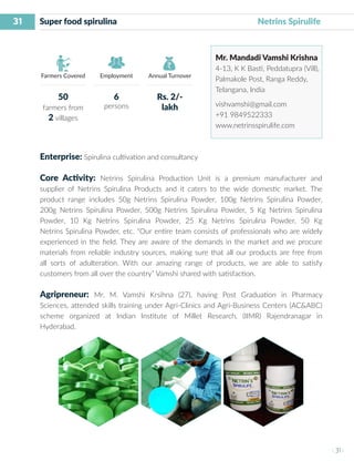 31
I 31 I
Farmers Covered Employment Annual Turnover
Super food spirulina 						 Netrins Spirulife
Mr. Mandadi Vamshi Krishna
4-13, K K Basti, Peddatupra (Vill),
Palmakole Post, Ranga Reddy,
Telangana, India
vishvamshi@gmail.com
+91 9849522333
www.netrinsspirulife.com
Enterprise: Spirulina cultivation and consultancy
Core Activity: Netrins Spirulina Production Unit is a premium manufacturer and
supplier of Netrins Spirulina Products and it caters to the wide domestic market. The
product range includes 50g Netrins Spirulina Powder, 100g Netrins Spirulina Powder,
200g Netrins Spirulina Powder, 500g Netrins Spirulina Powder, 5 Kg Netrins Spirulina
Powder, 10 Kg Netrins Spirulina Powder, 25 Kg Netrins Spirulina Powder, 50 Kg
Netrins Spirulina Powder, etc. “Our entire team consists of professionals who are widely
experienced in the field. They are aware of the demands in the market and we procure
materials from reliable industry sources, making sure that all our products are free from
all sorts of adulteration. With our amazing range of products, we are able to satisfy
customers from all over the country” Vamshi shared with satisfaction.
Agripreneur: Mr. M. Vamshi Krsihna (27), having Post Graduation in Pharmacy
Sciences, attended skills training under Agri-Clinics and Agri-Business Centers (AC&ABC)
scheme organized at Indian Institute of Millet Research, (IIMR) Rajendranagar in
Hyderabad.
50
farmers from
2 villages
6
persons
Rs. 2/-
lakh
 
