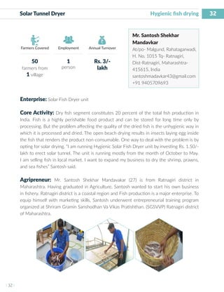 32
I 32 I
Farmers Covered Employment Annual Turnover
Solar Tunnel Dryer			 		 Hygienic fish drying
Mr. Santosh Shekhar
Mandavkar
At/po- Malgund, Rahatagarwadi,
H. No. 1015 Tq- Ratnagiri,
Dist-Ratnagiri, Maharashtra-
415615, India
santoshmadavkar43@gmail.com
+91 9405709693
Enterprise: Solar Fish Dryer unit
Core Activity: Dry fish segment constitutes 20 percent of the total fish production in
India. Fish is a highly perishable food product and can be stored for long time only by
processing. But the problem affecting the quality of the dried fish is the unhygienic way in
which it is processed and dried. The open beach drying results in insects laying egg inside
the fish that renders the product non-consumable. One way to deal with the problem is by
opting for solar drying. “I am running Hygienic Solar Fish Dryer unit by investing Rs. 1.50/-
lakh to erect solar tunnel. The unit is running mostly from the month of October to May.
I am selling fish in local market. I want to expand my business to dry the shrimp, prawns,
and sea fishes” Santosh said.
Agripreneur: Mr. Santosh Shekhar Mandavakar (27) is from Ratnagiri district in
Maharashtra. Having graduated in Agriculture, Santosh wanted to start his own business
in fishery. Ratnagiri district is a coastal region and Fish production is a major enterprise. To
equip himself with marketing skills, Santosh underwent entrepreneurial training program
organized at Shriram Gramin Sanshodhan Va Vikas Pratishthan. (SGSVVP) Ratnagiri district
of Maharashtra.
50
farmers from
1 village
1
person
Rs. 3/-
lakh
 