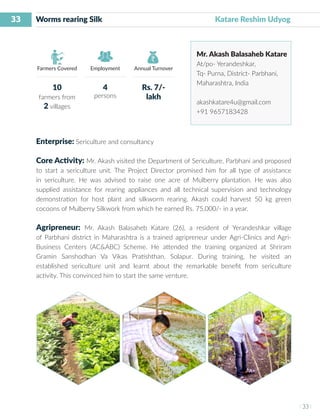 33
I 33 I
Farmers Covered Employment Annual Turnover
Worms rearing Silk 					 Katare Reshim Udyog
Mr. Akash Balasaheb Katare
At/po- Yerandeshkar,
Tq- Purna, District- Parbhani,
Maharashtra, India
akashkatare4u@gmail.com
+91 9657183428
Enterprise: Sericulture and consultancy
Core Activity: Mr. Akash visited the Department of Sericulture, Parbhani and proposed
to start a sericulture unit. The Project Director promised him for all type of assistance
in sericulture. He was advised to raise one acre of Mulberry plantation. He was also
supplied assistance for rearing appliances and all technical supervision and technology
demonstration for host plant and silkworm rearing. Akash could harvest 50 kg green
cocoons of Mulberry Silkwork from which he earned Rs. 75,000/- in a year.
Agripreneur: Mr. Akash Balasaheb Katare (26), a resident of Yerandeshkar village
of Parbhani district in Maharashtra is a trained agripreneur under Agri-Clinics and Agri-
Business Centers (AC&ABC) Scheme. He attended the training organized at Shriram
Gramin Sanshodhan Va Vikas Pratishthan, Solapur. During training, he visited an
established sericulture unit and learnt about the remarkable benefit from sericulture
activity. This convinced him to start the same venture.
10
farmers from
2 villages
4
persons
Rs. 7/-
lakh
 