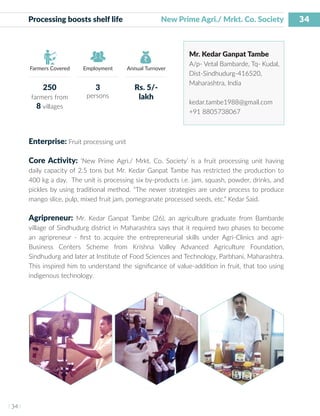 34
I 34 I
Farmers Covered Employment Annual Turnover
Processing boosts shelf life		 New Prime Agri./ Mrkt. Co. Society
Mr. Kedar Ganpat Tambe
A/p- Vetal Bambarde, Tq- Kudal,
Dist-Sindhudurg-416520,
Maharashtra, India
kedar.tambe1988@gmail.com
+91 8805738067
Enterprise: Fruit processing unit
Core Activity: ‘New Prime Agri./ Mrkt. Co. Society’ is a fruit processing unit having
daily capacity of 2.5 tons but Mr. Kedar Ganpat Tambe has restricted the production to
400 kg a day. The unit is processing six by-products i.e. jam, squash, powder, drinks, and
pickles by using traditional method. “The newer strategies are under process to produce
mango slice, pulp, mixed fruit jam, pomegranate processed seeds, etc.” Kedar Said.
Agripreneur: Mr. Kedar Ganpat Tambe (26), an agriculture graduate from Bambarde
village of Sindhudurg district in Maharashtra says that it required two phases to become
an agripreneur - first to acquire the entrepreneurial skills under Agri-Clinics and agri-
Business Centers Scheme from Krishna Valley Advanced Agriculture Foundation,
Sindhudurg and later at Institute of Food Sciences and Technology, Parbhani, Maharashtra.
This inspired him to understand the significance of value-addition in fruit, that too using
indigenous technology.
250
farmers from
8 villages
3
persons
Rs. 5/-
lakh
 